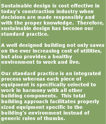 Text Box: Sustainable design is cost effective in today�s construction industry when decisions are made responsibly and with the proper knowledge.  Therefore, sustainable design has become our standard practice.A well designed building not only saves on the ever increasing cost of utilities, but also provides a healthy environment to work and live.Our standard practice is an integrated process whereas each piece of equipment is specifically selected to work in harmony with all other building components.  This total building approach facilitates properly sized equipment specific to the building�s environment instead of generic rules of thumbs.